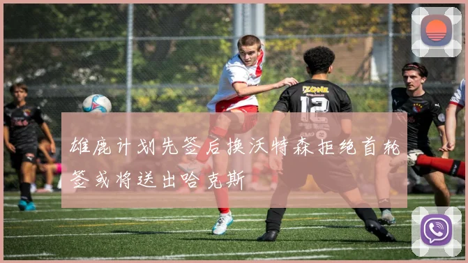 雄鹿计划先签后换沃特森拒绝首轮签或将送出哈克斯