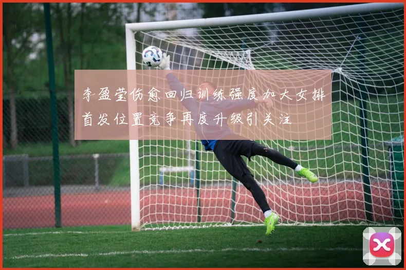 李盈莹伤愈回归训练强度加大女排首发位置竞争再度升级引关注