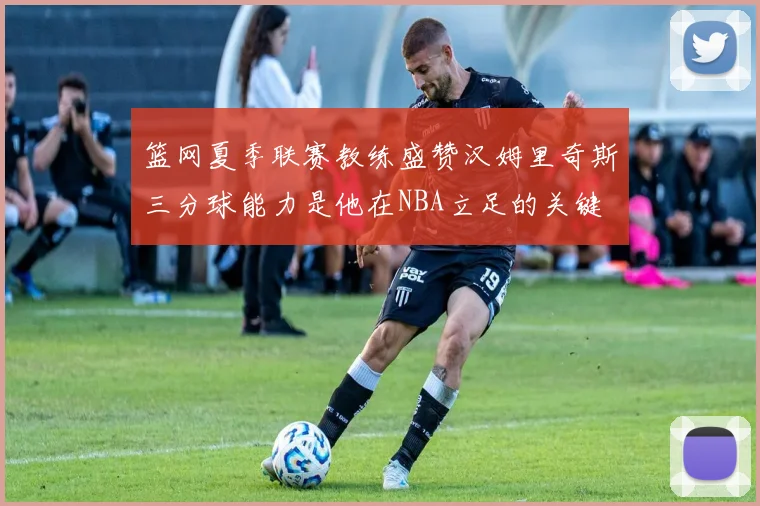 篮网夏季联赛教练盛赞汉姆里奇斯三分球能力是他在NBA立足的关键